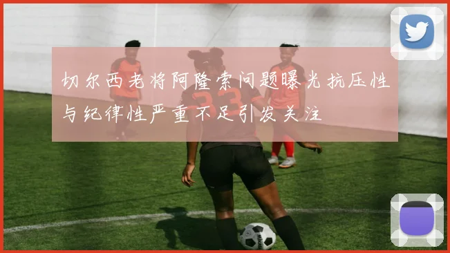 切尔西老将阿隆索问题曝光抗压性与纪律性严重不足引发关注