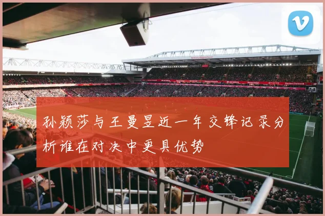 孙颖莎与王曼昱近一年交锋记录分析谁在对决中更具优势