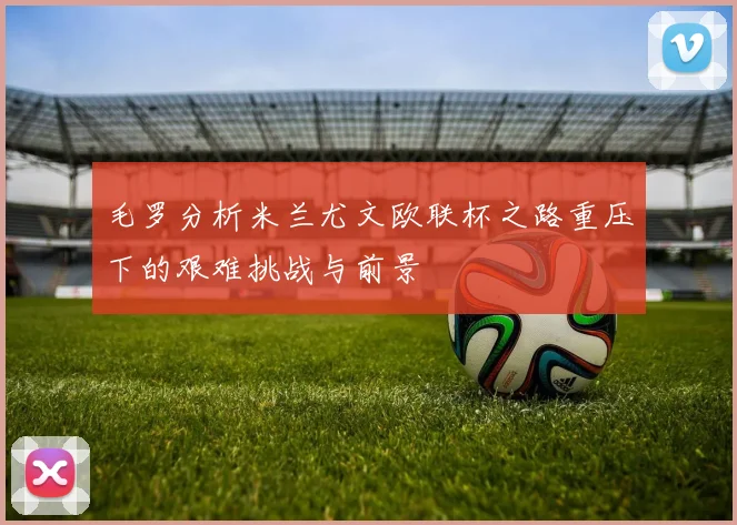 毛罗分析米兰尤文欧联杯之路重压下的艰难挑战与前景